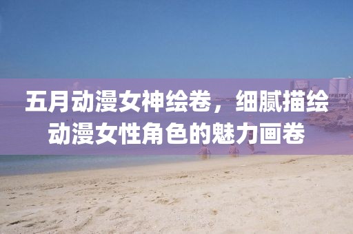 五月動(dòng)漫女神繪卷，細(xì)膩描繪動(dòng)漫女性角色的魅力畫(huà)卷