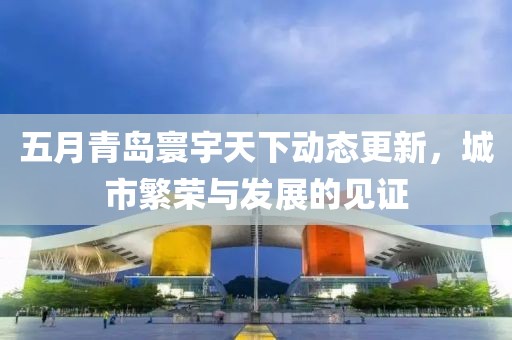 五月青島寰宇天下動(dòng)態(tài)更新，城市繁榮與發(fā)展的見(jiàn)證