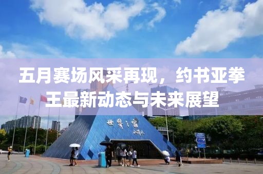 五月賽場(chǎng)風(fēng)采再現(xiàn)，約書亞拳王最新動(dòng)態(tài)與未來展望