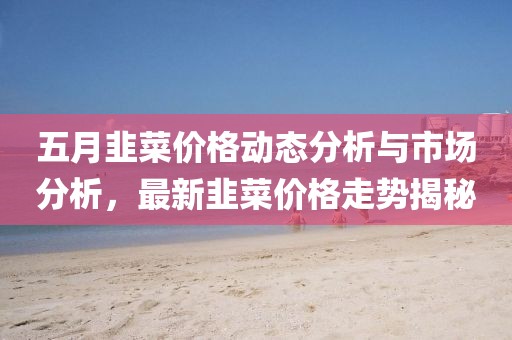 五月韭菜價格動態(tài)分析與市場分析，最新韭菜價格走勢揭秘