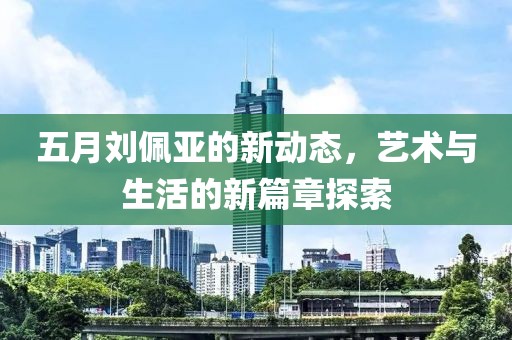 五月劉佩亞的新動態(tài)，藝術(shù)與生活的新篇章探索