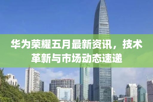 華為榮耀五月最新資訊，技術(shù)革新與市場動態(tài)速遞