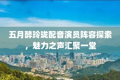 五月醉玲瓏配音演員陣容探索，魅力之聲匯聚一堂