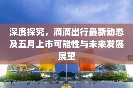深度探究，滴滴出行最新動態(tài)及五月上市可能性與未來發(fā)展展望