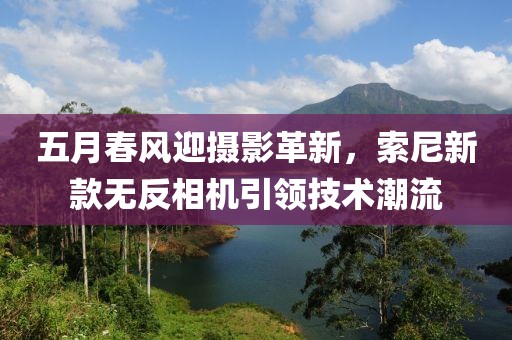 五月春風(fēng)迎攝影革新，索尼新款無反相機(jī)引領(lǐng)技術(shù)潮流