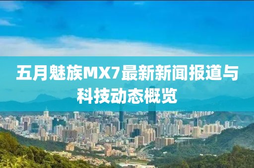 五月魅族MX7最新新聞報道與科技動態(tài)概覽