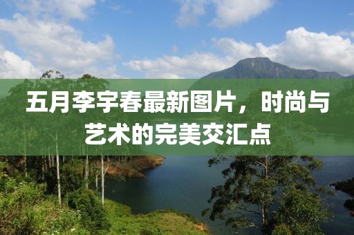 五月李宇春最新圖片，時(shí)尚與藝術(shù)的完美交匯點(diǎn)