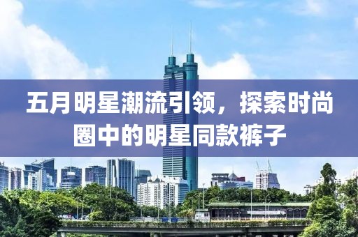 五月明星潮流引領(lǐng)，探索時尚圈中的明星同款褲子