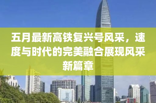 五月最新高鐵復(fù)興號(hào)風(fēng)采，速度與時(shí)代的完美融合展現(xiàn)風(fēng)采新篇章