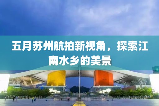 五月蘇州航拍新視角，探索江南水鄉(xiāng)的美景