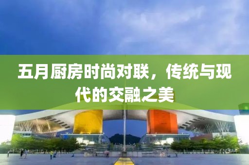 五月廚房時尚對聯(lián)，傳統(tǒng)與現(xiàn)代的交融之美