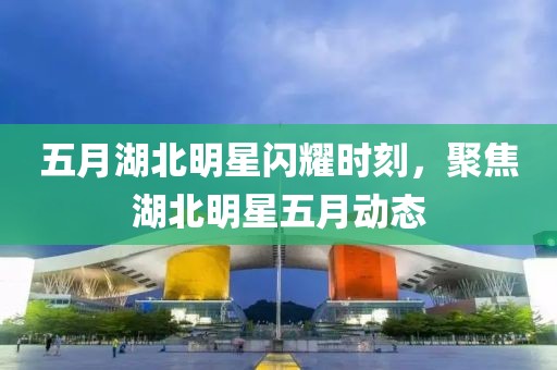 五月湖北明星閃耀時刻，聚焦湖北明星五月動態(tài)