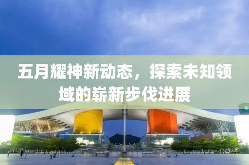 五月耀神新動(dòng)態(tài)，探索未知領(lǐng)域的嶄新步伐進(jìn)展