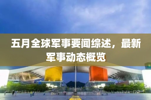 五月全球軍事要聞綜述，最新軍事動態(tài)概覽