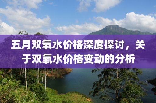 五月雙氧水價格深度探討，關于雙氧水價格變動的分析