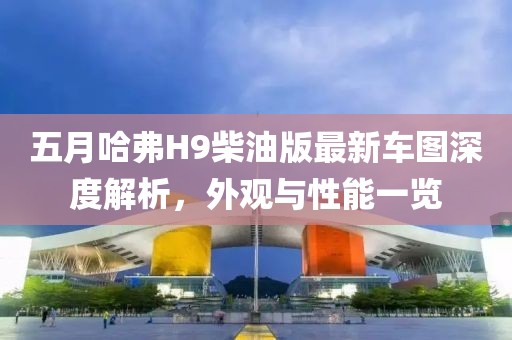 五月哈弗H9柴油版最新車圖深度解析，外觀與性能一覽