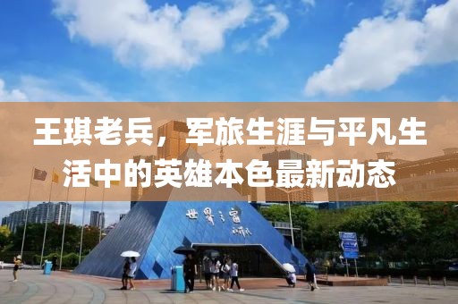 王琪老兵，軍旅生涯與平凡生活中的英雄本色最新動態(tài)