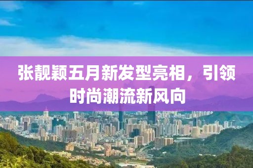 張靚穎五月新發(fā)型亮相，引領(lǐng)時尚潮流新風(fēng)向