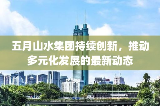 五月山水集團持續(xù)創(chuàng)新，推動多元化發(fā)展的最新動態(tài)