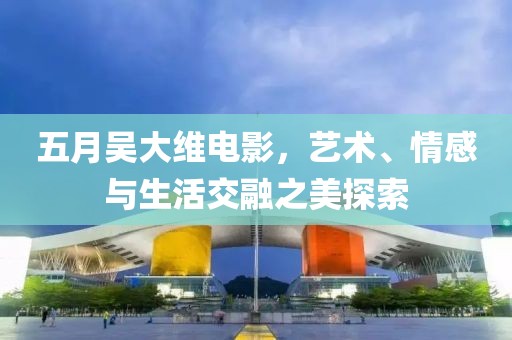 五月吳大維電影，藝術(shù)、情感與生活交融之美探索