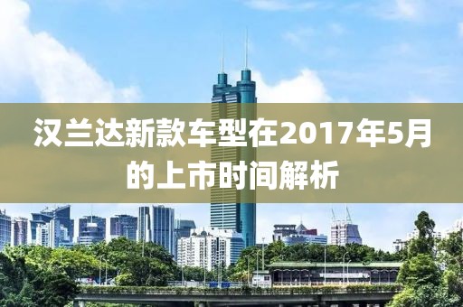 漢蘭達新款車型在2017年5月的上市時間解析