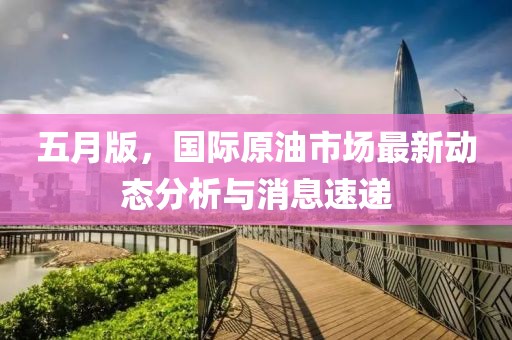 五月版，國際原油市場最新動(dòng)態(tài)分析與消息速遞