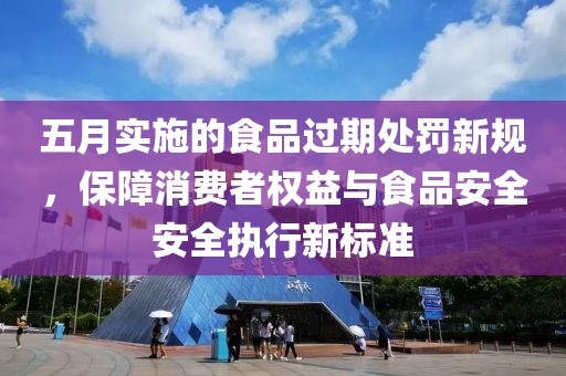 五月實(shí)施的食品過期處罰新規(guī)，保障消費(fèi)者權(quán)益與食品安全安全執(zhí)行新標(biāo)準(zhǔn)