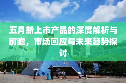 五月新上市產(chǎn)品的深度解析與前瞻，市場回應(yīng)與未來趨勢探討