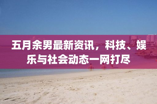 五月余男最新資訊，科技、娛樂與社會動態(tài)一網(wǎng)打盡