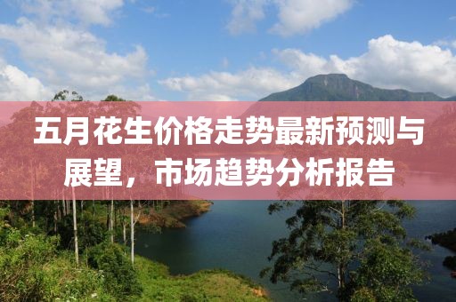 五月花生價(jià)格走勢(shì)最新預(yù)測與展望，市場趨勢(shì)分析報(bào)告