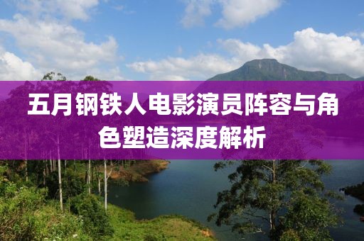 五月鋼鐵人電影演員陣容與角色塑造深度解析