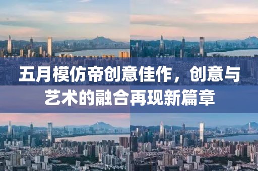 五月模仿帝創(chuàng)意佳作，創(chuàng)意與藝術(shù)的融合再現(xiàn)新篇章