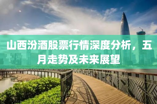 山西汾酒股票行情深度分析，五月走勢及未來展望