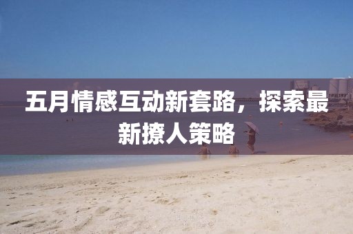 五月情感互動新套路，探索最新撩人策略