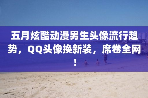 五月炫酷動(dòng)漫男生頭像流行趨勢(shì)，QQ頭像換新裝，席卷全網(wǎng)！