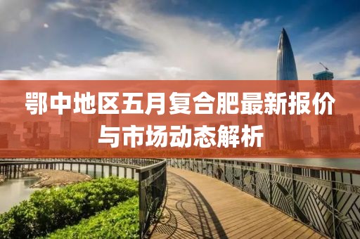 鄂中地區(qū)五月復(fù)合肥最新報價與市場動態(tài)解析