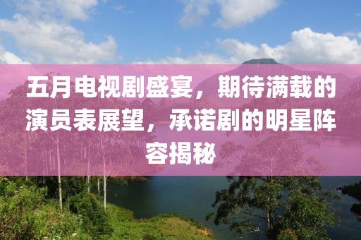 五月電視劇盛宴，期待滿載的演員表展望，承諾劇的明星陣容揭秘