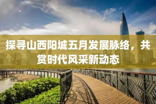 探尋山西陽(yáng)城五月發(fā)展脈絡(luò)，共賞時(shí)代風(fēng)采新動(dòng)態(tài)