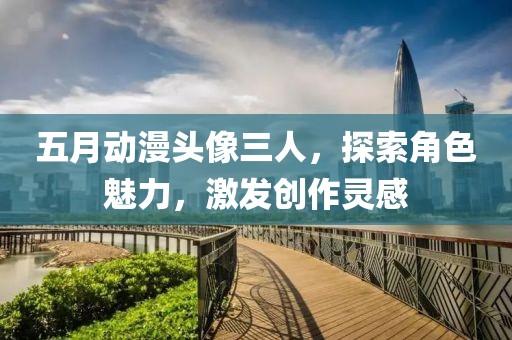 五月動漫頭像三人，探索角色魅力，激發(fā)創(chuàng)作靈感