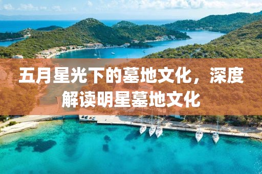 五月星光下的墓地文化，深度解讀明星墓地文化