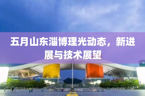 五月山東淄博理光動(dòng)態(tài)，新進(jìn)展與技術(shù)展望