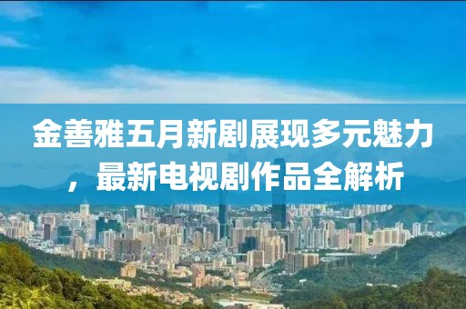 金善雅五月新劇展現(xiàn)多元魅力，最新電視劇作品全解析