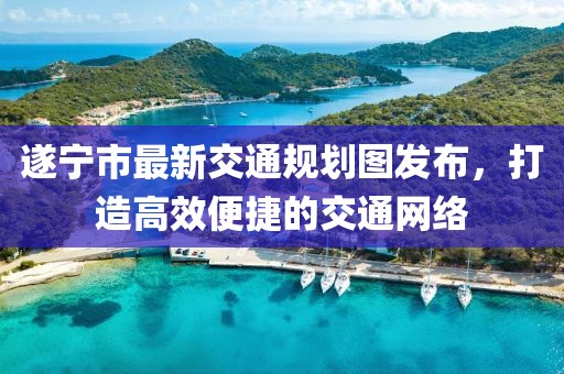 遂寧市最新交通規(guī)劃圖發(fā)布，打造高效便捷的交通網(wǎng)絡(luò)