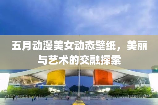 五月動漫美女動態(tài)壁紙，美麗與藝術(shù)的交融探索