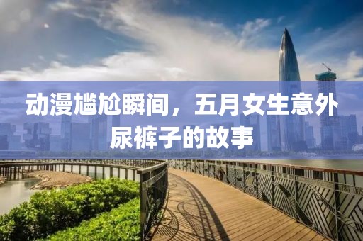 動(dòng)漫尷尬瞬間，五月女生意外尿褲子的故事