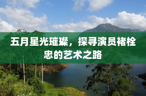 五月星光璀璨，探尋演員褚栓忠的藝術(shù)之路