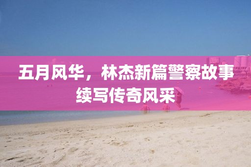 五月風(fēng)華，林杰新篇警察故事續(xù)寫(xiě)傳奇風(fēng)采