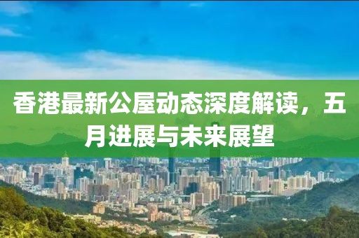 香港最新公屋動(dòng)態(tài)深度解讀，五月進(jìn)展與未來展望