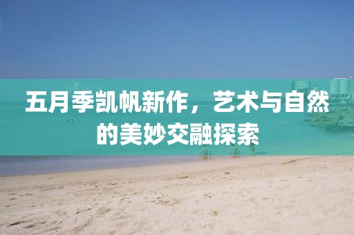 五月季凱帆新作，藝術(shù)與自然的美妙交融探索