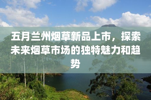 五月蘭州煙草新品上市，探索未來煙草市場的獨特魅力和趨勢